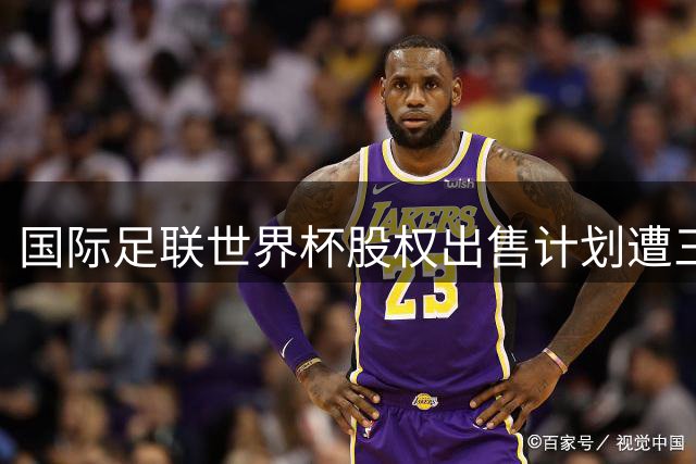 国际足联世界杯股权出售计划遭三大洲足联联合抵制 因凡蒂诺改革方案遇阻