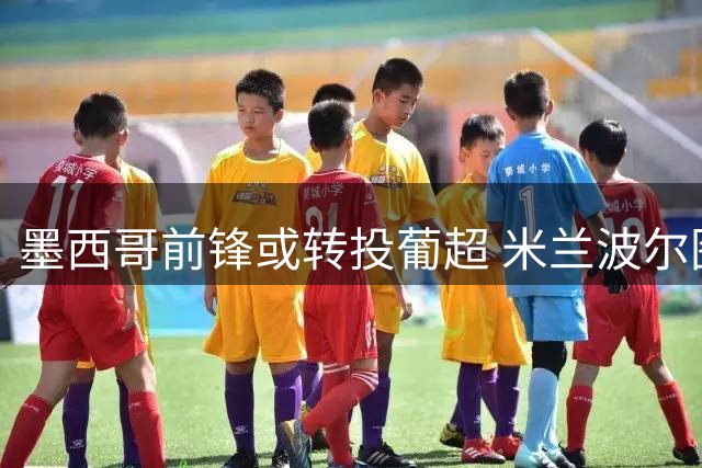 墨西哥前锋或转投葡超 米兰波尔图谈判陷入僵局