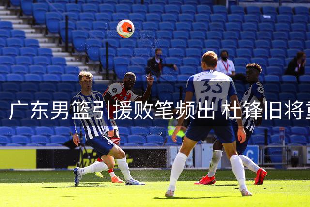 广东男篮引援败笔频出 杜锋旧将重返广州引热议