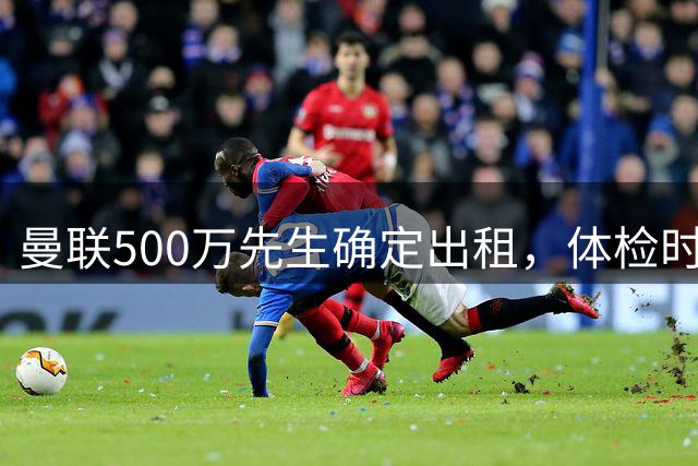 曼联500万先生确定出租，体检时间已定！世界杯国脚即将回归备战