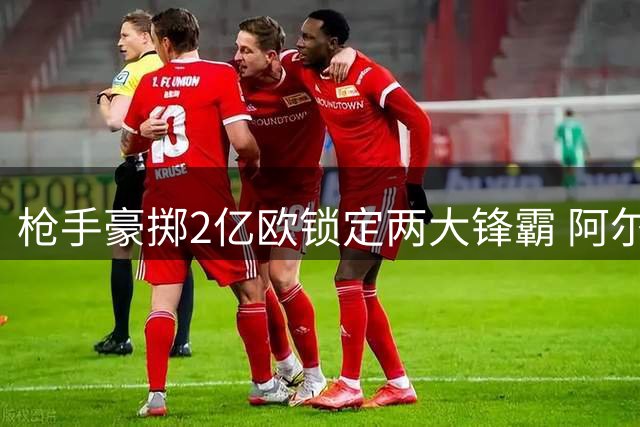 枪手豪掷2亿欧锁定两大锋霸 阿尔特塔剑指欧冠王座