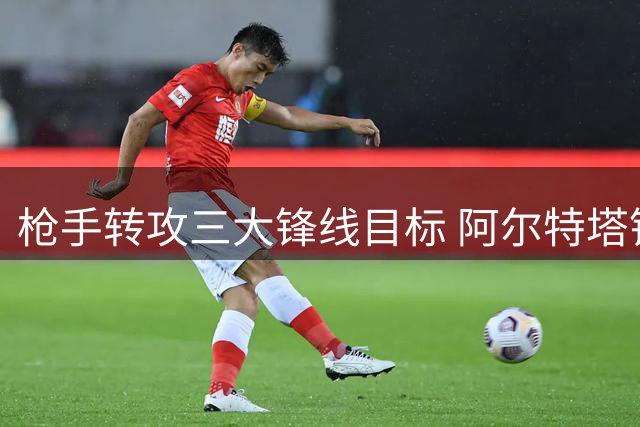 枪手转攻三大锋线目标 阿尔特塔锁定亿元级引援替代方案