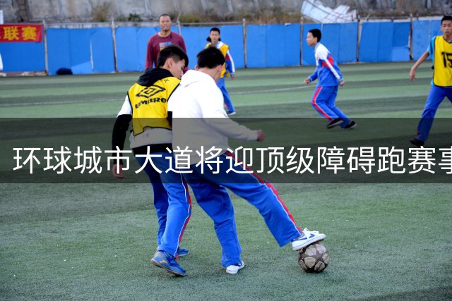 环球城市大道将迎顶级障碍跑赛事 2026世锦赛9月鸣枪