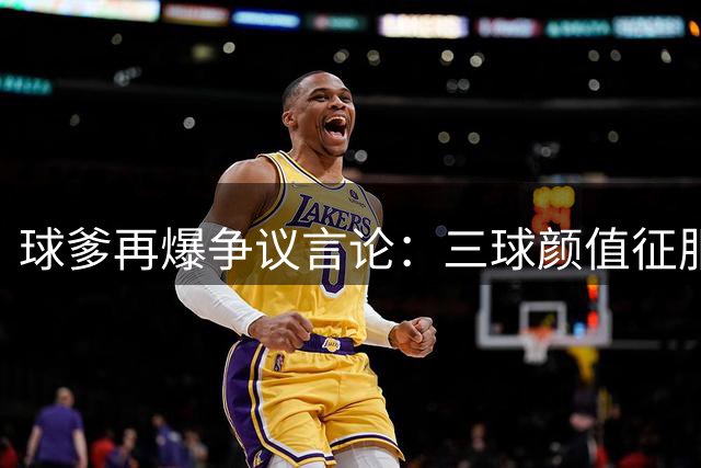 球爹再爆争议言论：三球颜值征服全球少女 称其知名度碾压NBA同行