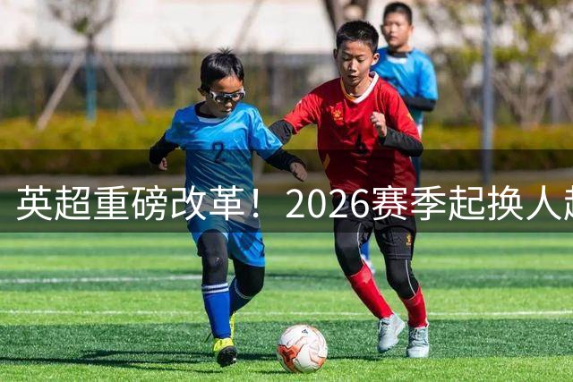英超重磅改革！2026赛季起换人超时将被罚少打一人