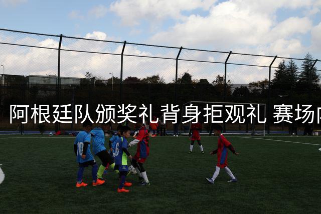 阿根廷队颁奖礼背身拒观礼 赛场内外失态引发争议