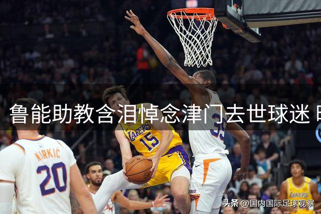 鲁能助教含泪悼念津门去世球迷 暖心提醒高温观赛注意事项