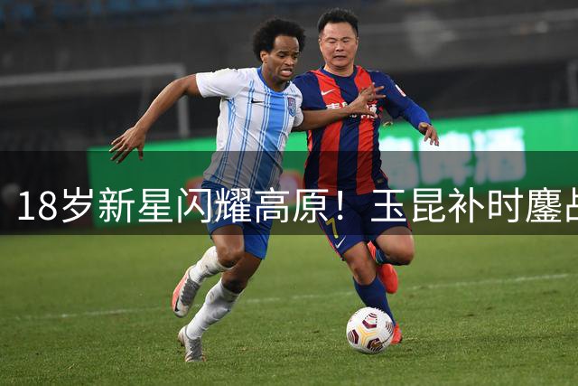 18岁新星闪耀高原！玉昆补时鏖战4-3险胜新鹏城 卡约压哨定乾坤